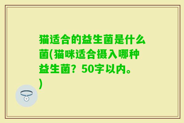 猫适合的益生菌是什么菌(猫咪适合摄入哪种益生菌?50字以内。) 猫适合的益生菌是什么菌(猫咪适合摄入哪种益生菌?50字以内。)