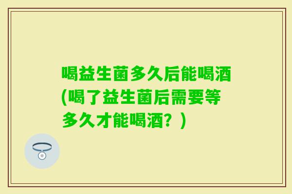 喝益生菌多久后能喝酒(喝了益生菌后需要等多久才能喝酒?) 喝益生菌多久后能喝酒(喝了益生菌后需要等多久才能喝酒?)