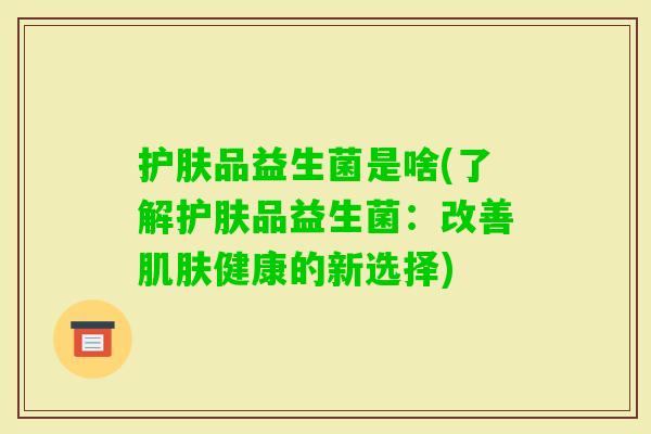 护肤品益生菌是啥(了解护肤品益生菌:改善健康的新选择) 护肤品益生菌是啥(了解护肤品益生菌:改善健康的新选择)