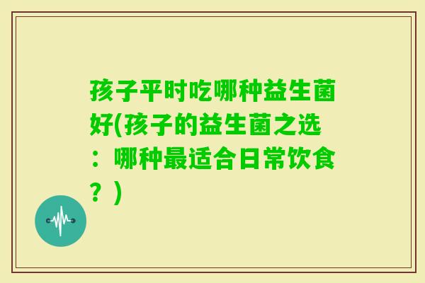 孩子平时吃哪种益生菌好(孩子的益生菌之选:哪种适合日常饮食?) 孩子平时吃哪种益生菌好(孩子的益生菌之选:哪种适合日常饮食?)