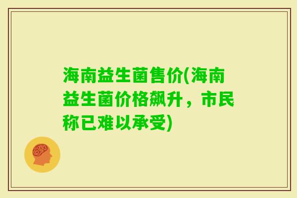 海南益生菌售价(海南益生菌价格飙升,市民称已难以承受) 海南益生菌售价(海南益生菌价格飙升,市民称已难以承受)