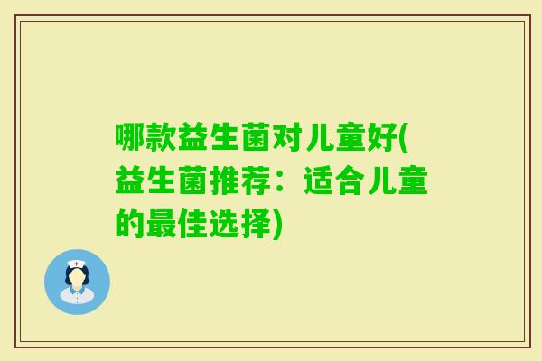 哪款益生菌对儿童好(益生菌推荐:适合儿童的佳选择) 哪款益生菌对儿童好(益生菌推荐:适合儿童的佳选择)