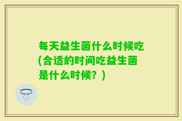每天益生菌什么时候吃(合适的时间吃益生菌是什么时候?) 每天益生菌什么时候吃(合适的时间吃益生菌是什么时候?)