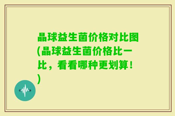 晶球益生菌价格对比图(晶球益生菌价格比一比,看看哪种更划算!) 晶球益生菌价格对比图(晶球益生菌价格比一比,看看哪种更划算!)