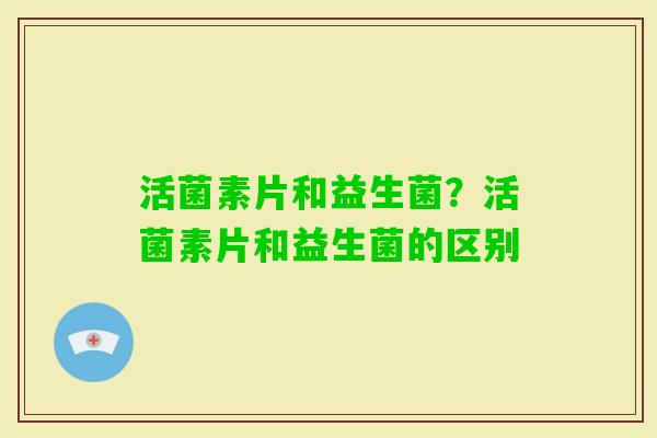 活菌素片和益生菌?活菌素片和益生菌的区别 活菌素片和益生菌?活菌素片和益生菌的区别