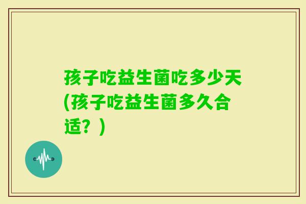 孩子吃益生菌吃多少天(孩子吃益生菌多久合适?) 孩子吃益生菌吃多少天(孩子吃益生菌多久合适?)