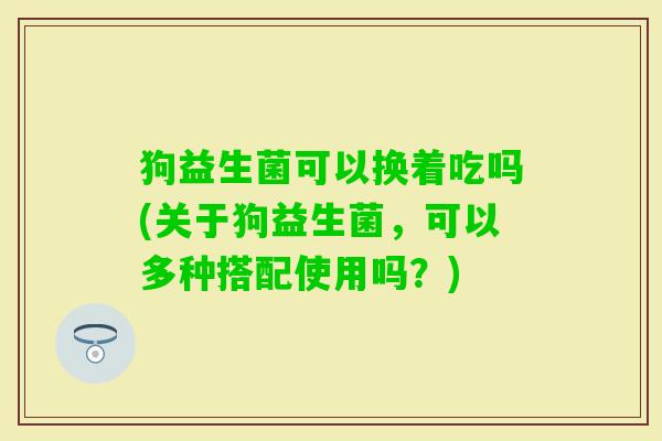 狗益生菌可以换着吃吗(关于狗益生菌,可以多种搭配使用吗?) 狗益生菌可以换着吃吗(关于狗益生菌,可以多种搭配使用吗?)