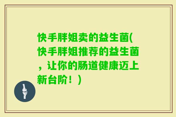 快手胖姐卖的益生菌(快手胖姐推荐的益生菌,让你的肠道健康迈上新台阶!) 快手胖姐卖的益生菌(快手胖姐推荐的益生菌,让你的肠道健康迈上新台阶!)