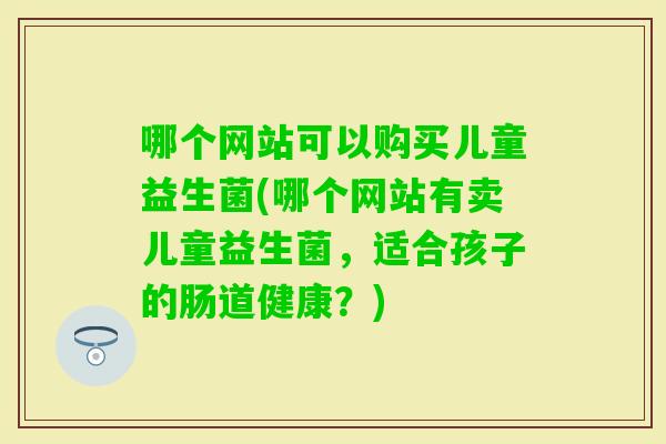 哪个网站可以购买儿童益生菌(哪个网站有卖儿童益生菌,适合孩子的肠道健康?) 哪个网站可以购买儿童益生菌(哪个网站有卖儿童益生菌,适合孩子的肠道健康?)