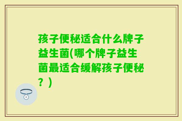 孩子适合什么牌子益生菌(哪个牌子益生菌适合缓解孩子?) 孩子适合什么牌子益生菌(哪个牌子益生菌适合缓解孩子?)