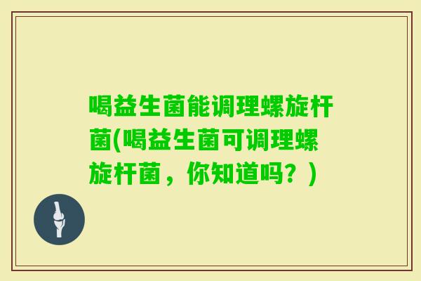 喝益生菌能调理螺旋杆菌(喝益生菌可调理螺旋杆菌,你知道吗?) 喝益生菌能调理螺旋杆菌(喝益生菌可调理螺旋杆菌,你知道吗?)