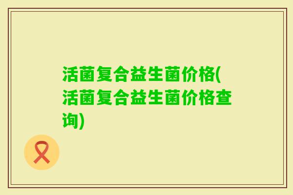 活菌复合益生菌价格(活菌复合益生菌价格查询) 活菌复合益生菌价格(活菌复合益生菌价格查询)
