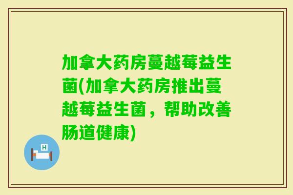 加拿大药房蔓越莓益生菌(加拿大药房推出蔓越莓益生菌，帮助改善肠道健康)