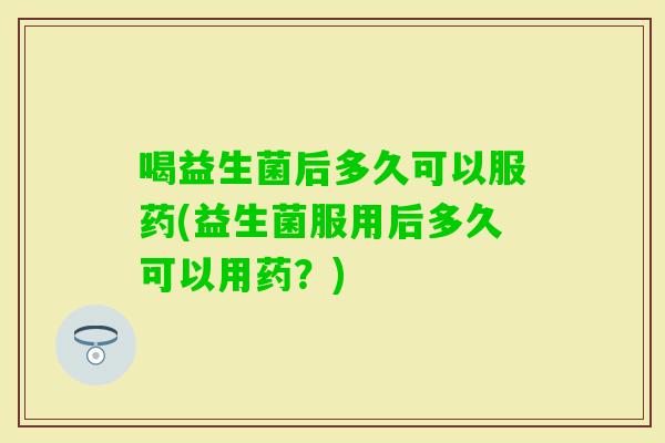 喝益生菌后多久可以服药(益生菌服用后多久可以用药？)