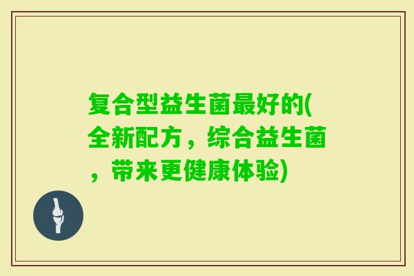 复合型益生菌好的(全新配方,综合益生菌,带来更健康体验) 复合型益生菌好的(全新配方,综合益生菌,带来更健康体验)