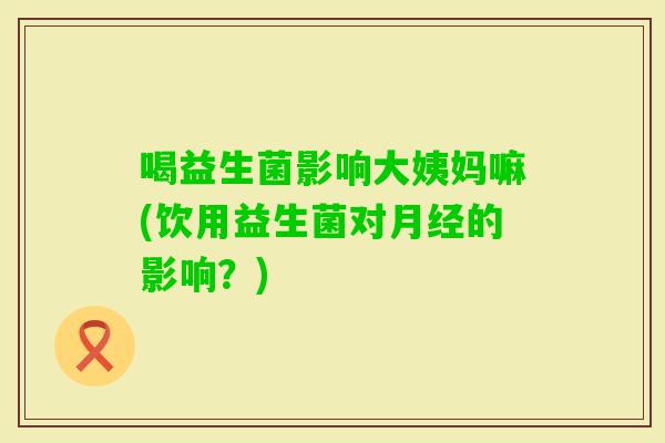 喝益生菌影响大姨妈嘛(饮用益生菌对的影响？)