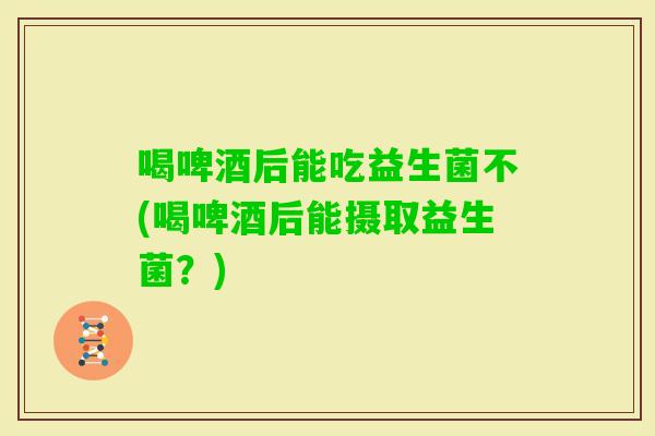 喝啤酒后能吃益生菌不(喝啤酒后能摄取益生菌？)