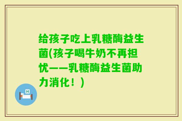 给孩子吃上乳糖酶益生菌(孩子喝牛奶不再担忧——乳糖酶益生菌助力消化！)