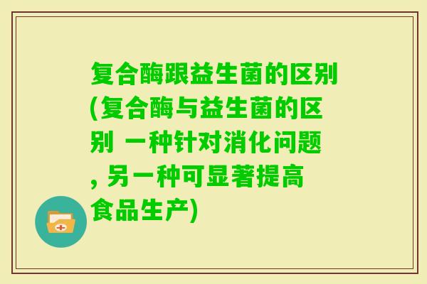 复合酶跟益生菌的区别(复合酶与益生菌的区别 一种针对消化问题, 另一种可显著提高食品生产)