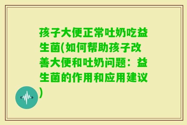 孩子大便正常吐奶吃益生菌(如何帮助孩子改善大便和吐奶问题：益生菌的作用和应用建议)