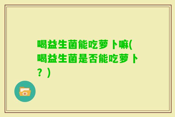 喝益生菌能吃萝卜嘛(喝益生菌是否能吃萝卜？)