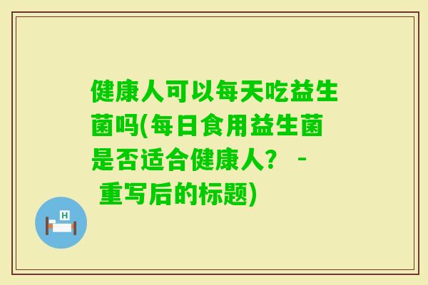 健康人可以每天吃益生菌吗(每日食用益生菌是否适合健康人？ - 重写后的标题)