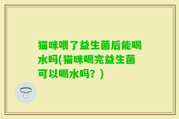 猫咪喂了益生菌后能喝水吗(猫咪喝完益生菌可以喝水吗？)