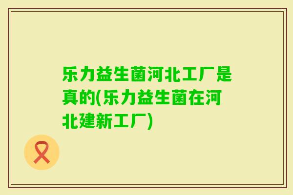 乐力益生菌河北工厂是真的(乐力益生菌在河北建新工厂) 乐力益生菌河北工厂是真的(乐力益生菌在河北建新工厂)