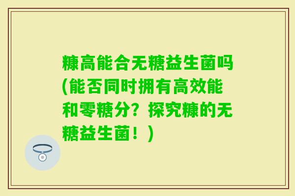 糠高能合无糖益生菌吗(能否同时拥有高效能和零糖分？探究糠的无糖益生菌！)