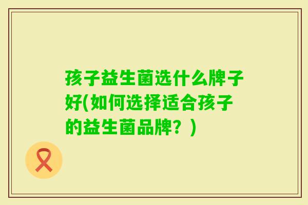 孩子益生菌选什么牌子好(如何选择适合孩子的益生菌品牌？)