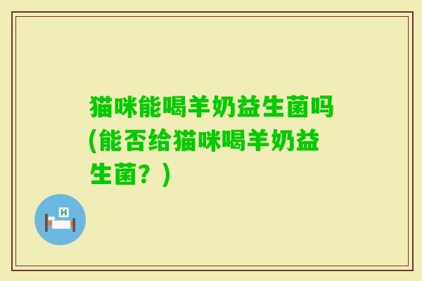猫咪能喝羊奶益生菌吗(能否给猫咪喝羊奶益生菌？)