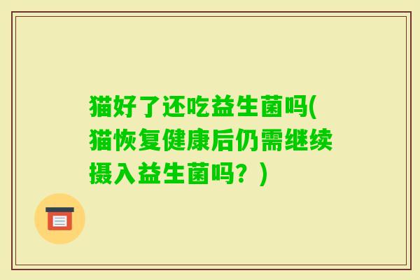 猫好了还吃益生菌吗(猫恢复健康后仍需继续摄入益生菌吗?) 猫好了还吃益生菌吗(猫恢复健康后仍需继续摄入益生菌吗?)
