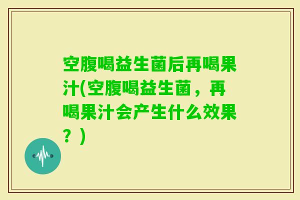 空腹喝益生菌后再喝果汁(空腹喝益生菌，再喝果汁会产生什么效果？)