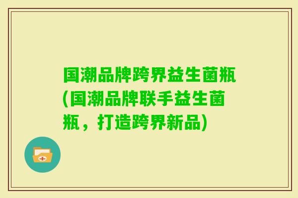 国潮品牌跨界益生菌瓶(国潮品牌联手益生菌瓶，打造跨界新品)
