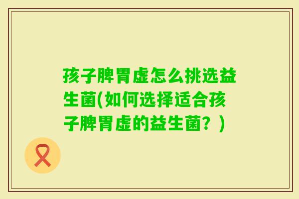 孩子脾胃虚怎么挑选益生菌(如何选择适合孩子脾胃虚的益生菌？)
