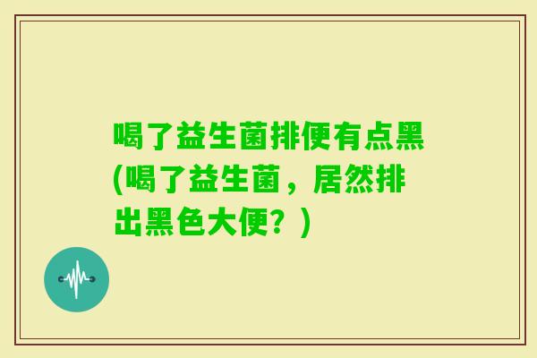喝了益生菌排便有点黑(喝了益生菌，居然排出黑色大便？)