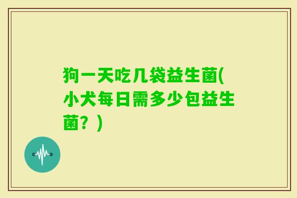 狗一天吃几袋益生菌(小犬每日需多少包益生菌？)