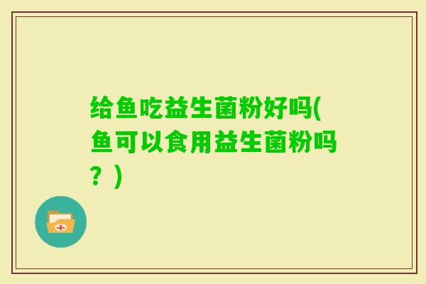 给鱼吃益生菌粉好吗(鱼可以食用益生菌粉吗?) 给鱼吃益生菌粉好吗(鱼可以食用益生菌粉吗?)