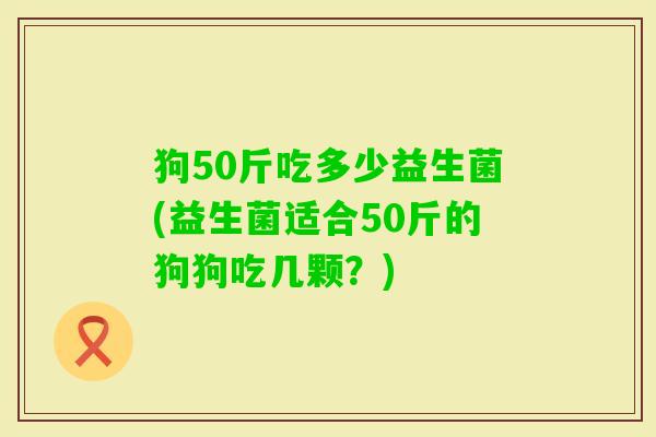 狗50斤吃多少益生菌(益生菌适合50斤的狗狗吃几颗？)