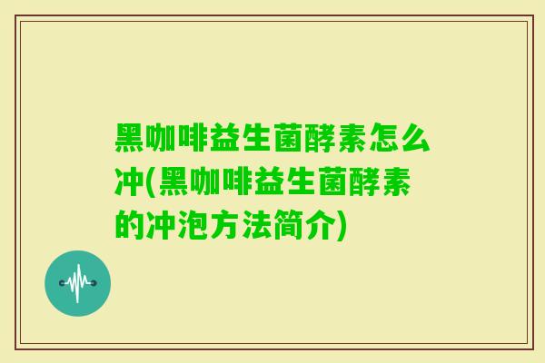 黑咖啡益生菌酵素怎么冲(黑咖啡益生菌酵素的冲泡方法简介)