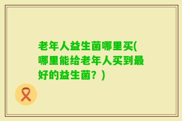 老年人益生菌哪里买(哪里能给老年人买到好的益生菌？)