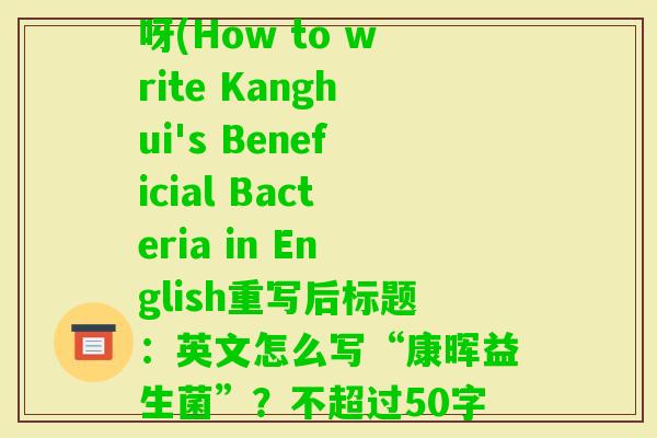 开益生菌英语怎么写的呀(How to write Kanghui's Beneficial Bacteria in English重写后标题：英文怎么写“康晖益生菌”？不超过50字)