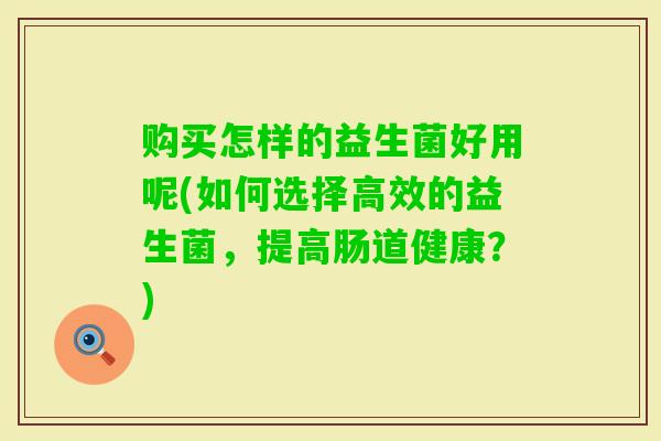 购买怎样的益生菌好用呢(如何选择高效的益生菌,提高肠道健康?) 购买怎样的益生菌好用呢(如何选择高效的益生菌,提高肠道健康?)