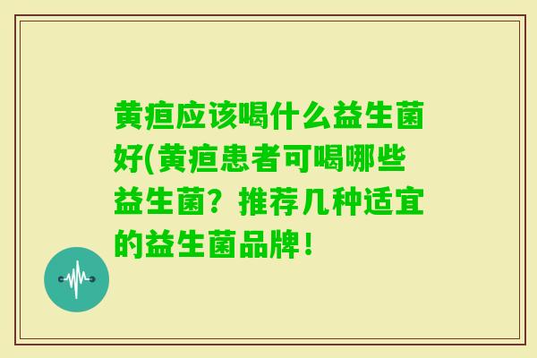 黄疸应该喝什么益生菌好(黄疸患者可喝哪些益生菌?推荐几种适宜的益生菌品牌! 黄疸应该喝什么益生菌好(黄疸患者可喝哪些益生菌?推荐几种适宜的益生菌品牌!