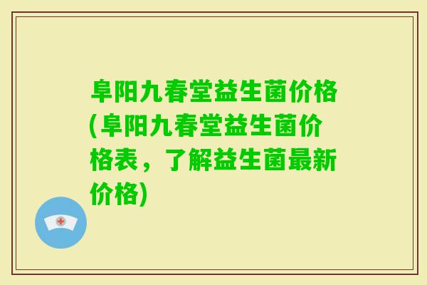 阜阳九春堂益生菌价格(阜阳九春堂益生菌价格表，了解益生菌新价格)