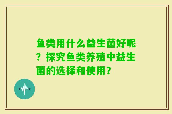 鱼类用什么益生菌好呢?探究鱼类养殖中益生菌的选择和使用? 鱼类用什么益生菌好呢?探究鱼类养殖中益生菌的选择和使用?