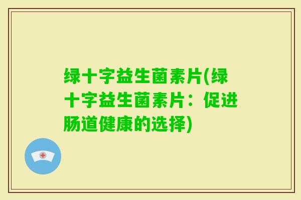 绿十字益生菌素片(绿十字益生菌素片:促进肠道健康的选择) 绿十字益生菌素片(绿十字益生菌素片:促进肠道健康的选择)