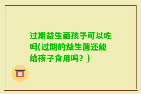 过期益生菌孩子可以吃吗(过期的益生菌还能给孩子食用吗?) 过期益生菌孩子可以吃吗(过期的益生菌还能给孩子食用吗?)