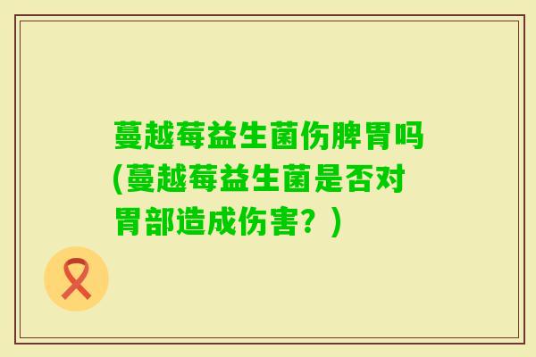 蔓越莓益生菌伤脾胃吗(蔓越莓益生菌是否对胃部造成伤害？)