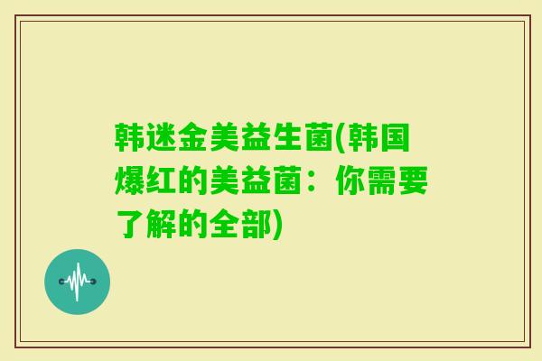 韩迷金美益生菌(韩国爆红的美益菌:你需要了解的全部) 韩迷金美益生菌(韩国爆红的美益菌:你需要了解的全部)